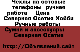 Чехлы на сотовые телефоны ,ручная работа  › Цена ­ 2 000 - Северная Осетия Хобби. Ручные работы » Сумки и аксессуары   . Северная Осетия